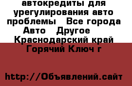 автокредиты для урегулирования авто проблемы - Все города Авто » Другое   . Краснодарский край,Горячий Ключ г.